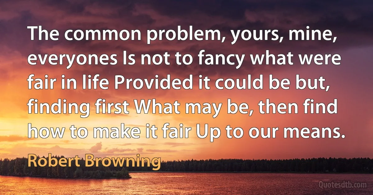 The common problem, yours, mine, everyones Is not to fancy what were fair in life Provided it could be but, finding first What may be, then find how to make it fair Up to our means. (Robert Browning)