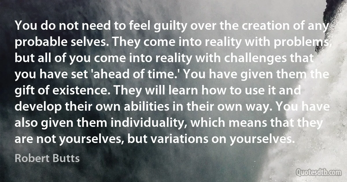 You do not need to feel guilty over the creation of any probable selves. They come into reality with problems, but all of you come into reality with challenges that you have set 'ahead of time.' You have given them the gift of existence. They will learn how to use it and develop their own abilities in their own way. You have also given them individuality, which means that they are not yourselves, but variations on yourselves. (Robert Butts)