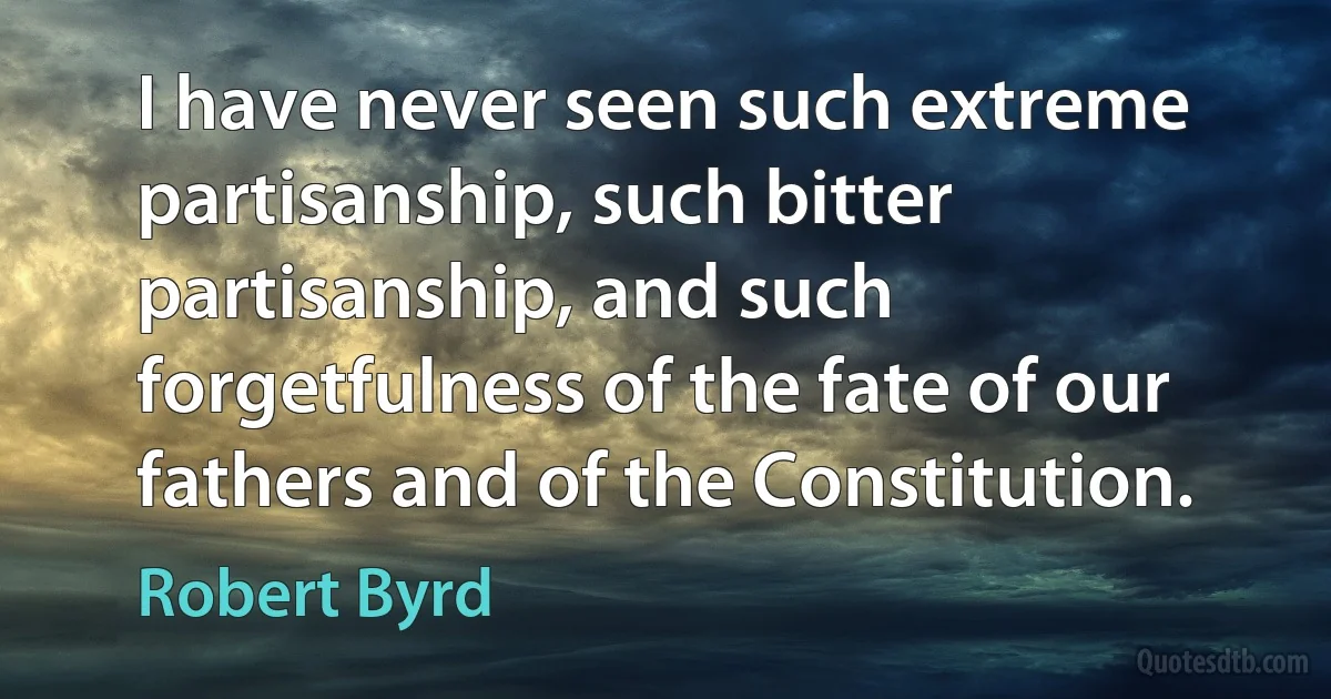 I have never seen such extreme partisanship, such bitter partisanship, and such forgetfulness of the fate of our fathers and of the Constitution. (Robert Byrd)