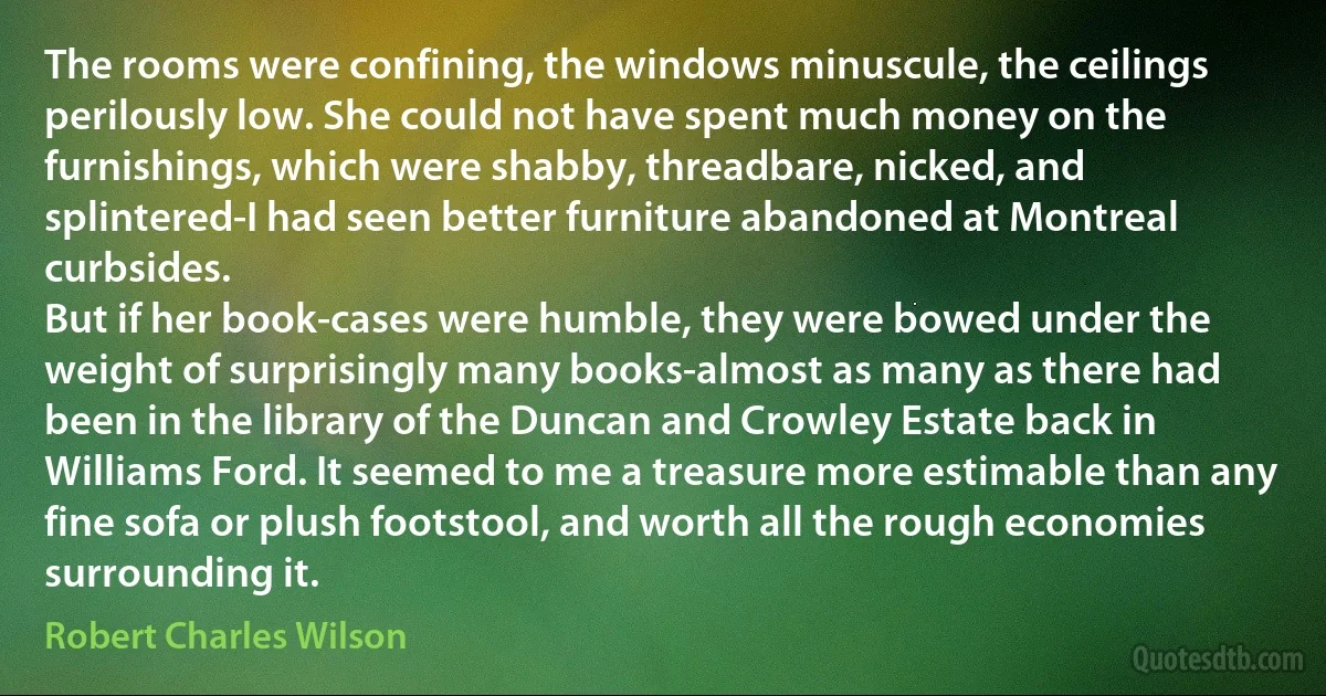 The rooms were confining, the windows minuscule, the ceilings perilously low. She could not have spent much money on the furnishings, which were shabby, threadbare, nicked, and splintered-I had seen better furniture abandoned at Montreal curbsides.
But if her book-cases were humble, they were bowed under the weight of surprisingly many books-almost as many as there had been in the library of the Duncan and Crowley Estate back in Williams Ford. It seemed to me a treasure more estimable than any fine sofa or plush footstool, and worth all the rough economies surrounding it. (Robert Charles Wilson)