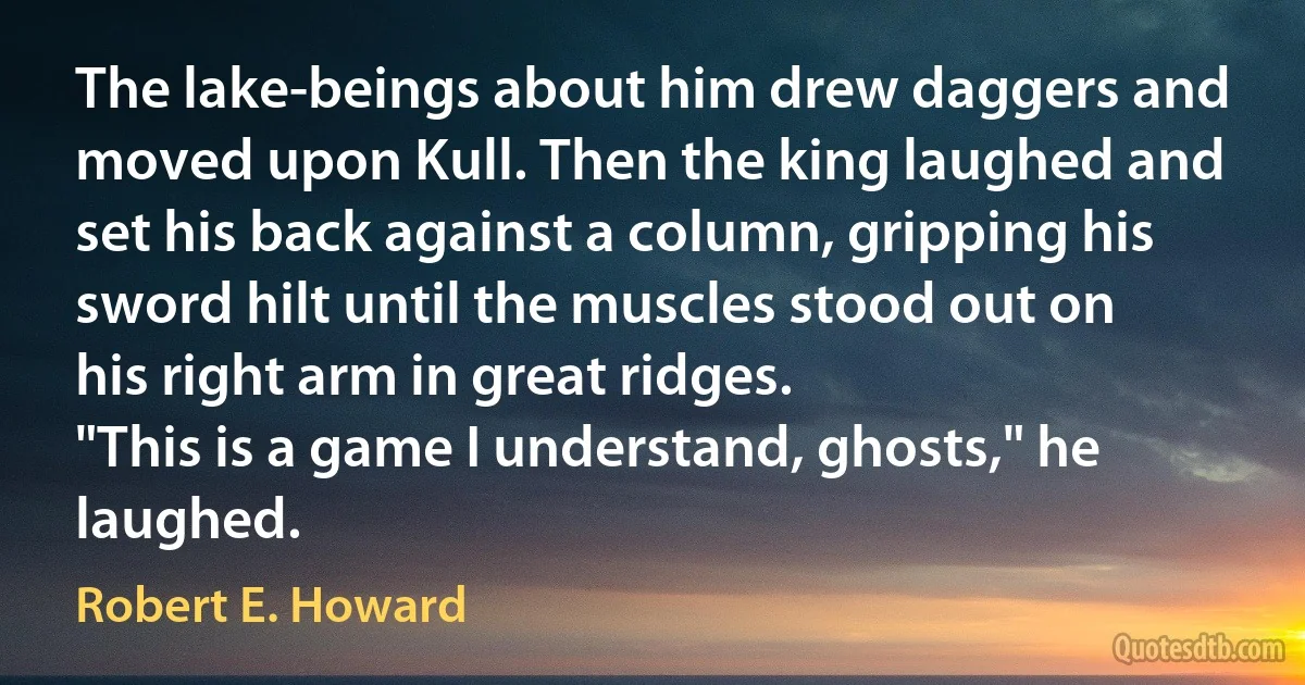 The lake-beings about him drew daggers and moved upon Kull. Then the king laughed and set his back against a column, gripping his sword hilt until the muscles stood out on his right arm in great ridges.
"This is a game I understand, ghosts," he laughed. (Robert E. Howard)