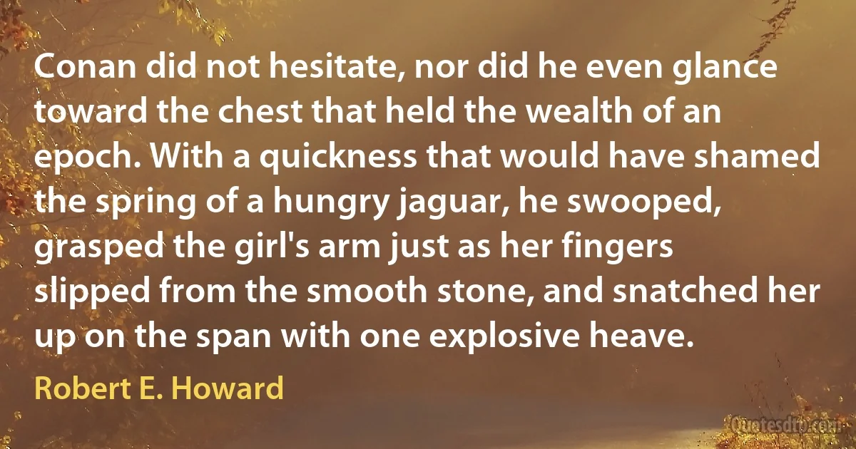 Conan did not hesitate, nor did he even glance toward the chest that held the wealth of an epoch. With a quickness that would have shamed the spring of a hungry jaguar, he swooped, grasped the girl's arm just as her fingers slipped from the smooth stone, and snatched her up on the span with one explosive heave. (Robert E. Howard)