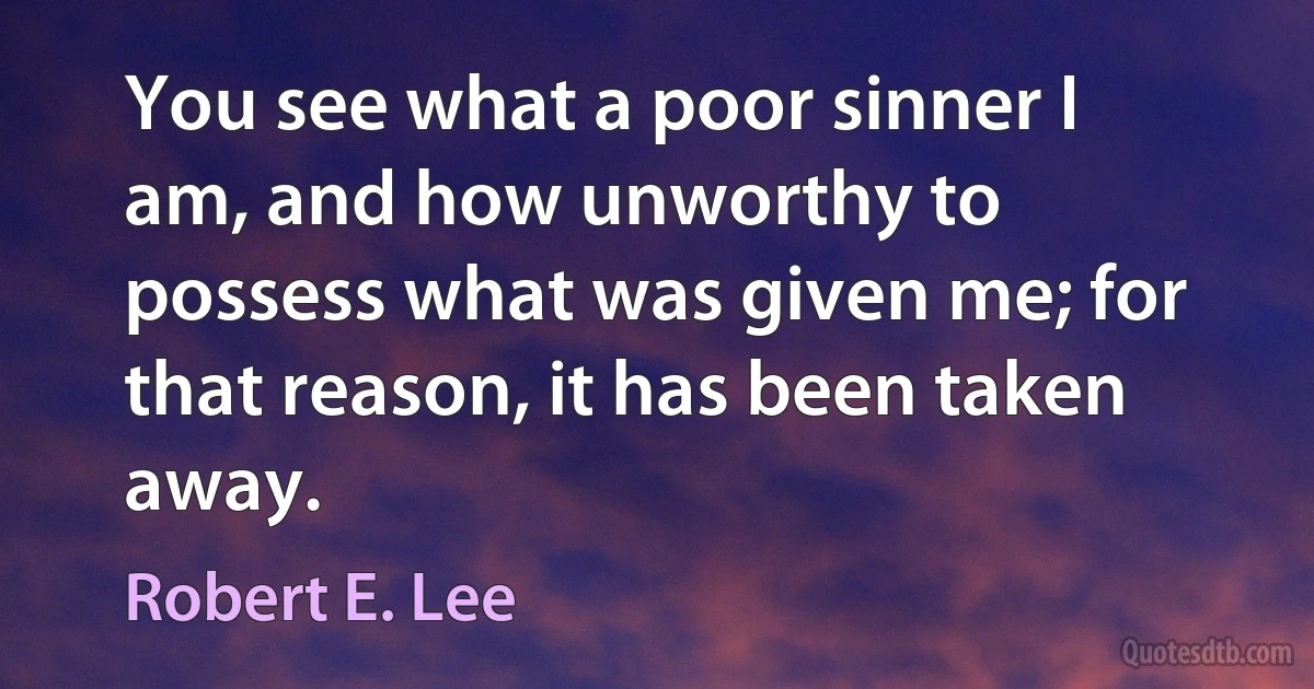 You see what a poor sinner I am, and how unworthy to possess what was given me; for that reason, it has been taken away. (Robert E. Lee)