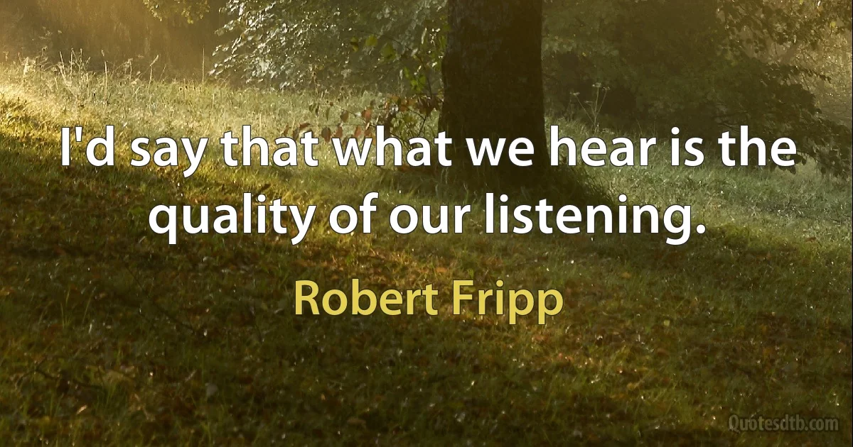 I'd say that what we hear is the quality of our listening. (Robert Fripp)