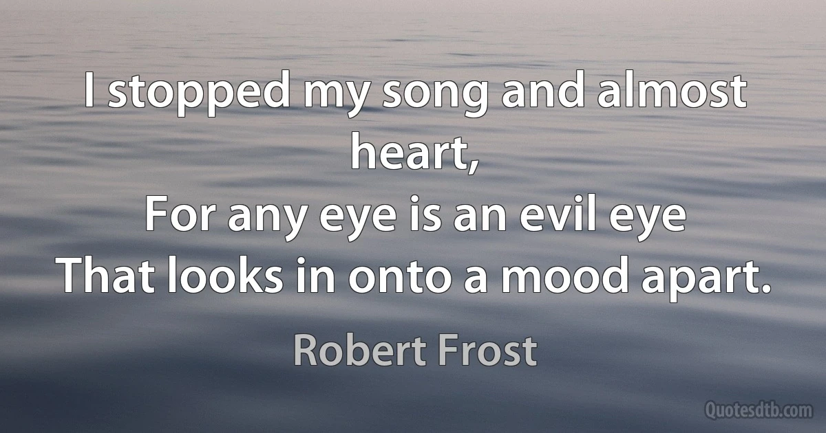 I stopped my song and almost heart,
For any eye is an evil eye
That looks in onto a mood apart. (Robert Frost)