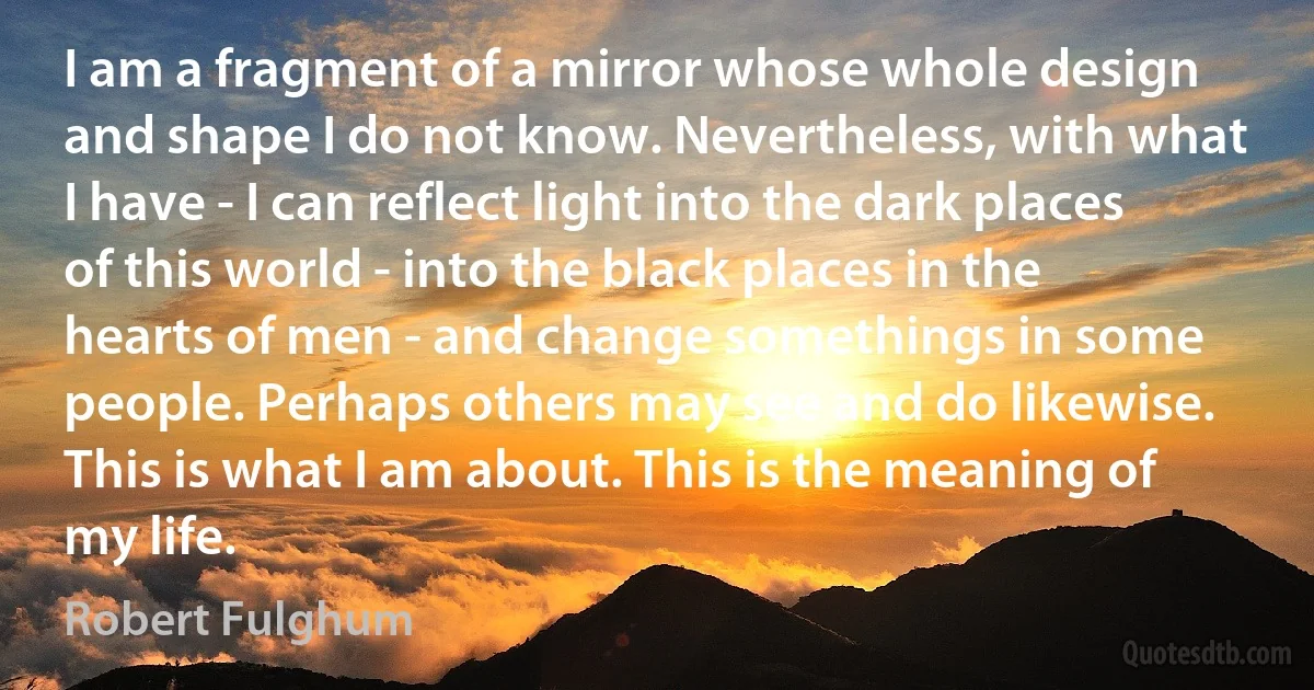 I am a fragment of a mirror whose whole design and shape I do not know. Nevertheless, with what I have - I can reflect light into the dark places of this world - into the black places in the hearts of men - and change somethings in some people. Perhaps others may see and do likewise. This is what I am about. This is the meaning of my life. (Robert Fulghum)