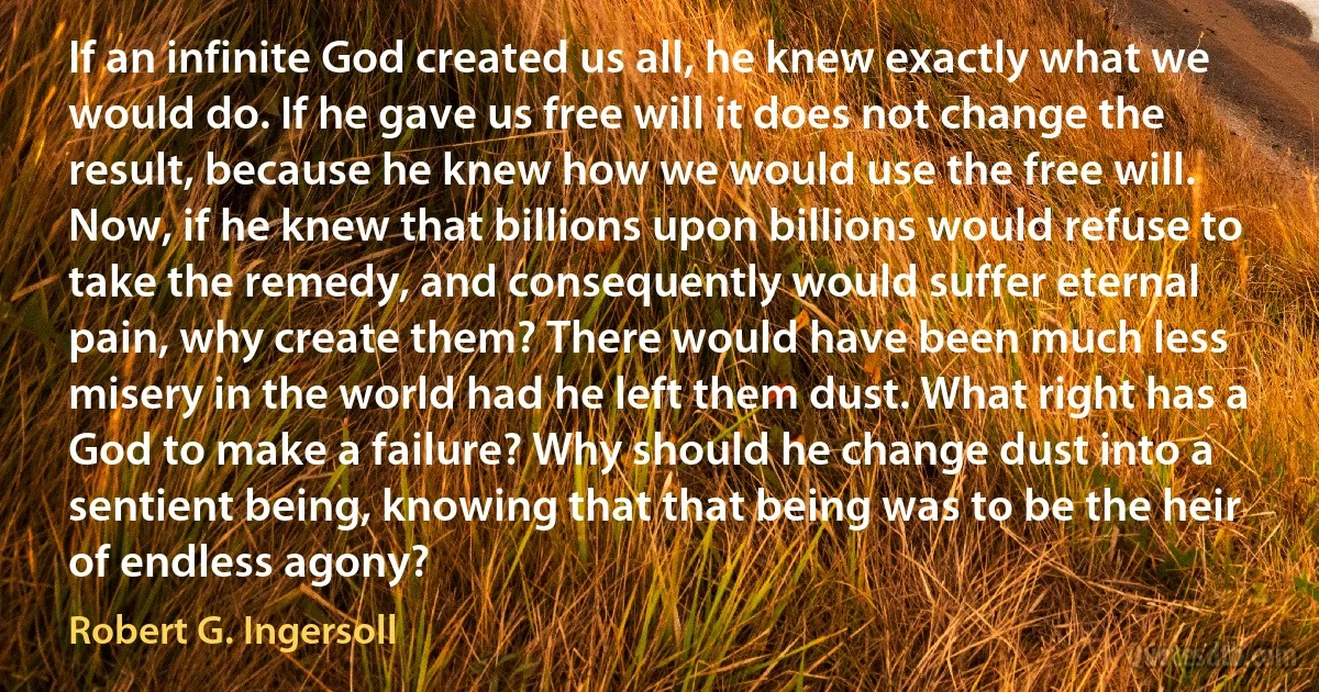 If an infinite God created us all, he knew exactly what we would do. If he gave us free will it does not change the result, because he knew how we would use the free will. Now, if he knew that billions upon billions would refuse to take the remedy, and consequently would suffer eternal pain, why create them? There would have been much less misery in the world had he left them dust. What right has a God to make a failure? Why should he change dust into a sentient being, knowing that that being was to be the heir of endless agony? (Robert G. Ingersoll)