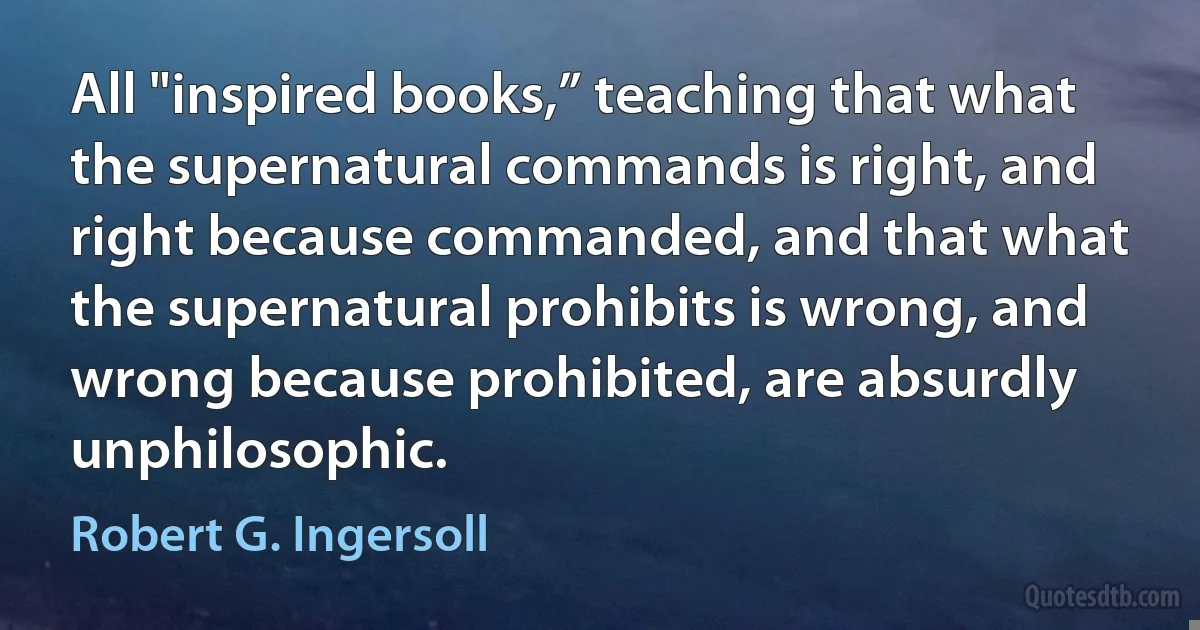 All "inspired books,” teaching that what the supernatural commands is right, and right because commanded, and that what the supernatural prohibits is wrong, and wrong because prohibited, are absurdly unphilosophic. (Robert G. Ingersoll)