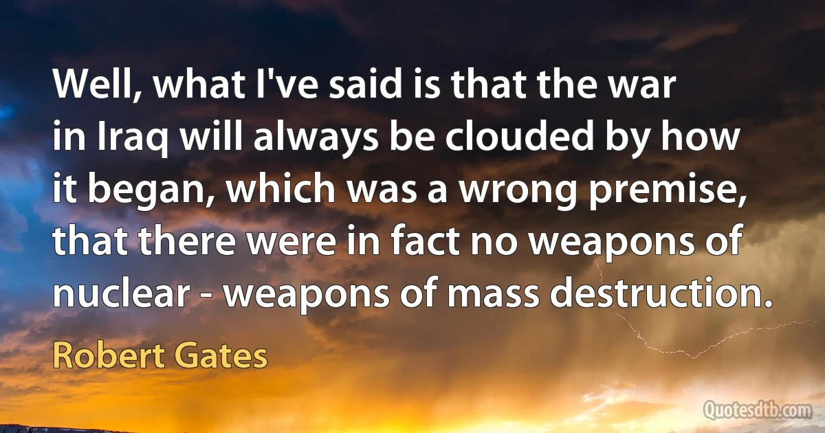 Well, what I've said is that the war in Iraq will always be clouded by how it began, which was a wrong premise, that there were in fact no weapons of nuclear - weapons of mass destruction. (Robert Gates)