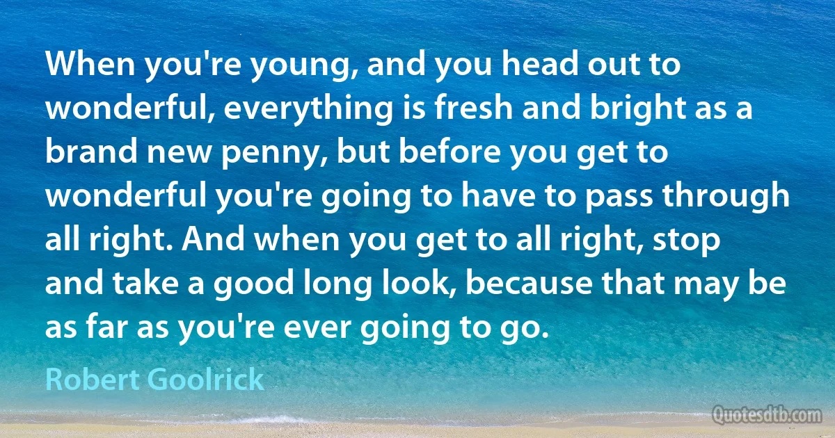 When you're young, and you head out to wonderful, everything is fresh and bright as a brand new penny, but before you get to wonderful you're going to have to pass through all right. And when you get to all right, stop and take a good long look, because that may be as far as you're ever going to go. (Robert Goolrick)