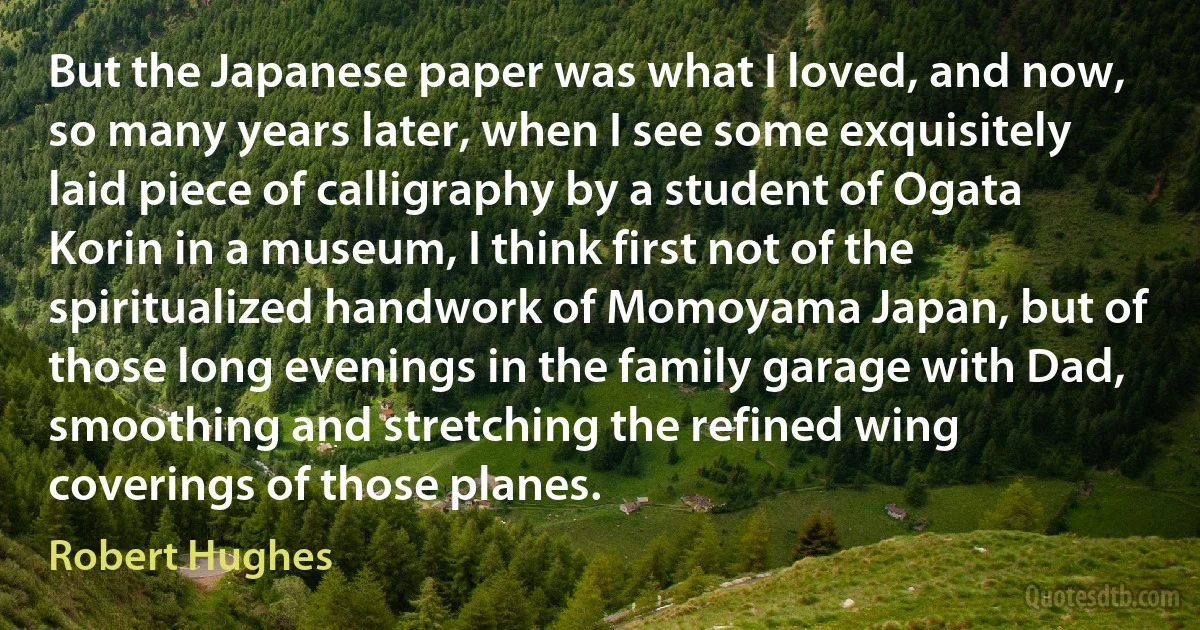 But the Japanese paper was what I loved, and now, so many years later, when I see some exquisitely laid piece of calligraphy by a student of Ogata Korin in a museum, I think first not of the spiritualized handwork of Momoyama Japan, but of those long evenings in the family garage with Dad, smoothing and stretching the refined wing coverings of those planes. (Robert Hughes)