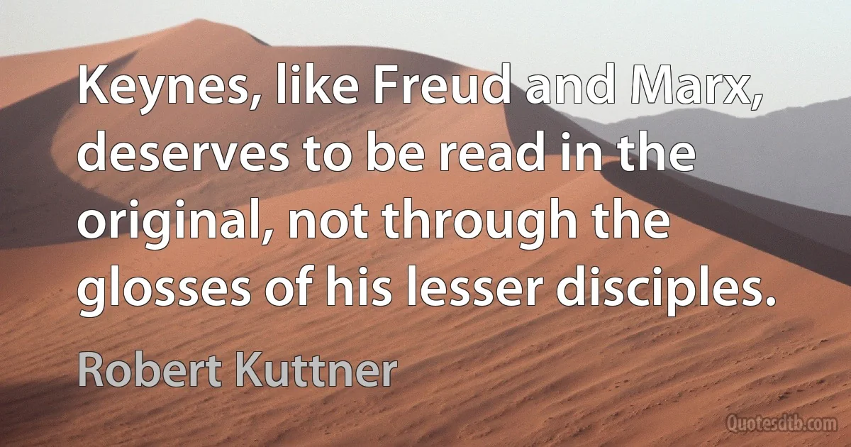 Keynes, like Freud and Marx, deserves to be read in the original, not through the glosses of his lesser disciples. (Robert Kuttner)