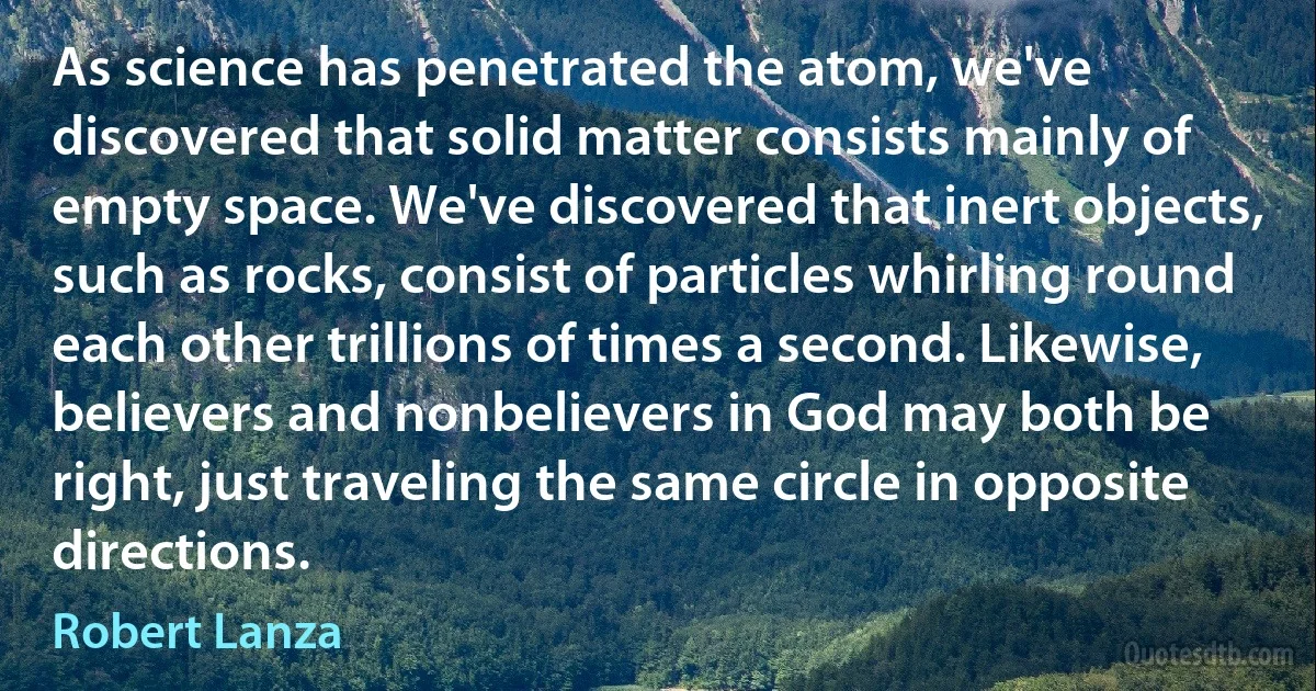 As science has penetrated the atom, we've discovered that solid matter consists mainly of empty space. We've discovered that inert objects, such as rocks, consist of particles whirling round each other trillions of times a second. Likewise, believers and nonbelievers in God may both be right, just traveling the same circle in opposite directions. (Robert Lanza)