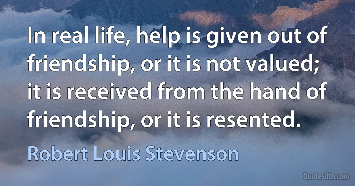 In real life, help is given out of friendship, or it is not valued; it is received from the hand of friendship, or it is resented. (Robert Louis Stevenson)