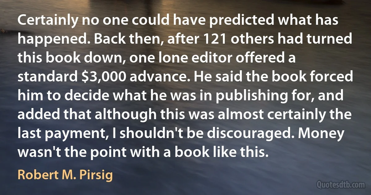 Certainly no one could have predicted what has happened. Back then, after 121 others had turned this book down, one lone editor offered a standard $3,000 advance. He said the book forced him to decide what he was in publishing for, and added that although this was almost certainly the last payment, I shouldn't be discouraged. Money wasn't the point with a book like this. (Robert M. Pirsig)