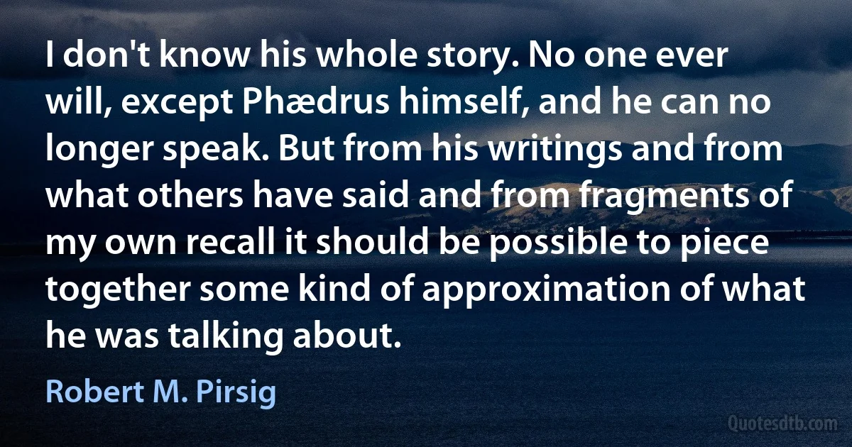 I don't know his whole story. No one ever will, except Phædrus himself, and he can no longer speak. But from his writings and from what others have said and from fragments of my own recall it should be possible to piece together some kind of approximation of what he was talking about. (Robert M. Pirsig)