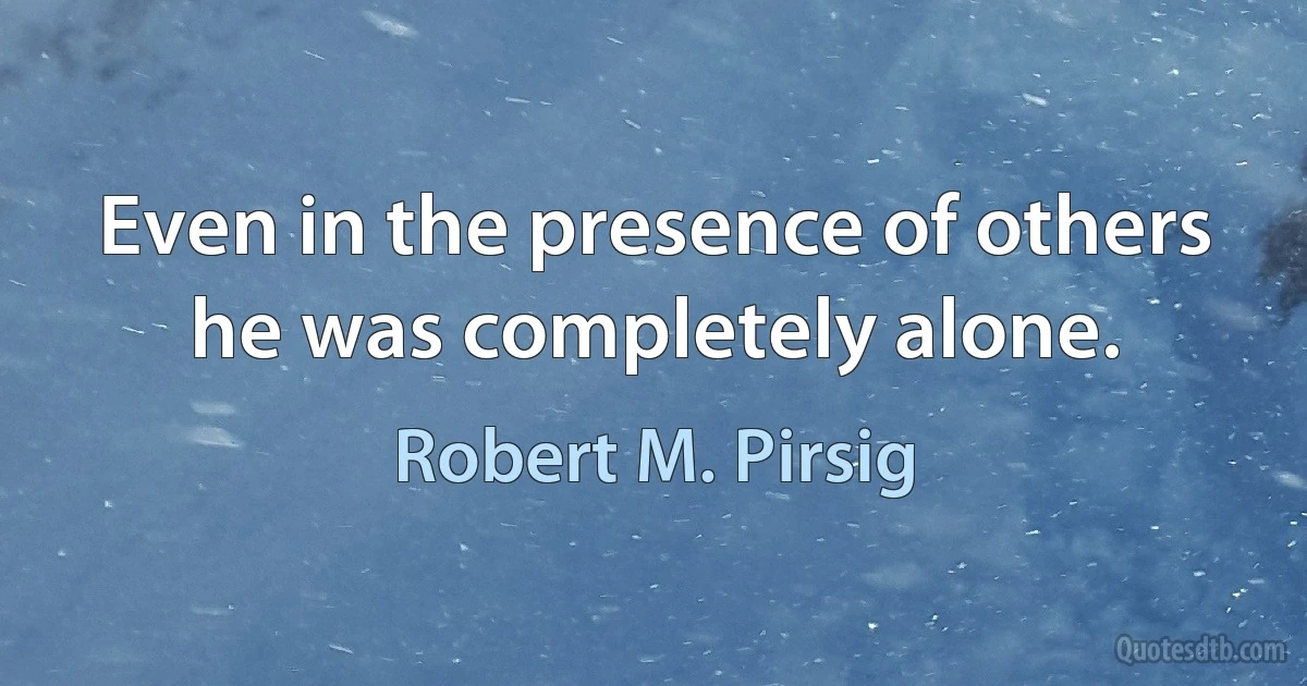 Even in the presence of others he was completely alone. (Robert M. Pirsig)