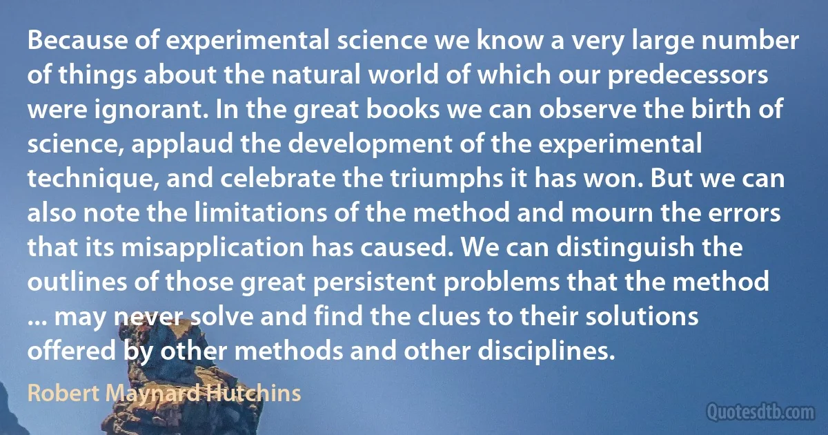 Because of experimental science we know a very large number of things about the natural world of which our predecessors were ignorant. In the great books we can observe the birth of science, applaud the development of the experimental technique, and celebrate the triumphs it has won. But we can also note the limitations of the method and mourn the errors that its misapplication has caused. We can distinguish the outlines of those great persistent problems that the method ... may never solve and find the clues to their solutions offered by other methods and other disciplines. (Robert Maynard Hutchins)