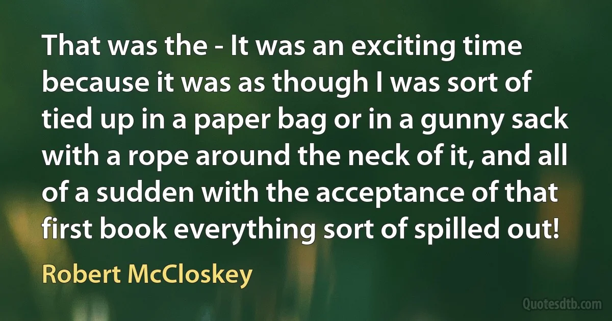 That was the - It was an exciting time because it was as though I was sort of tied up in a paper bag or in a gunny sack with a rope around the neck of it, and all of a sudden with the acceptance of that first book everything sort of spilled out! (Robert McCloskey)