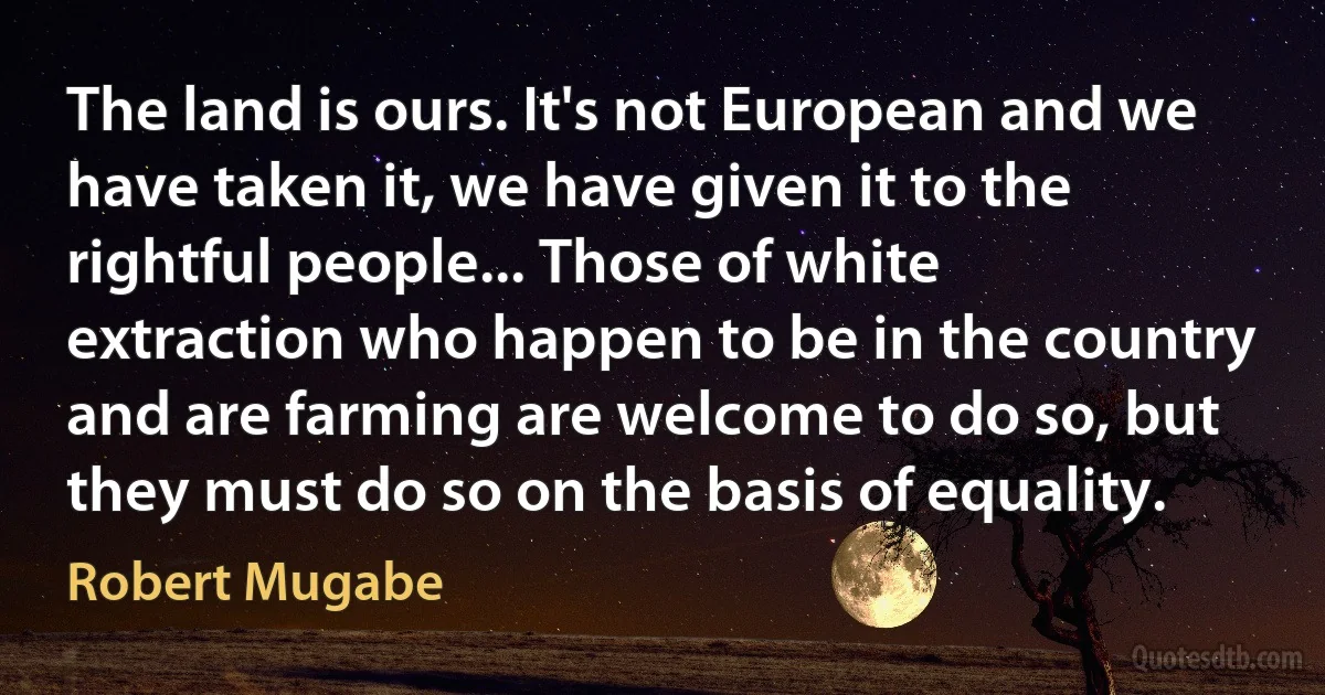 The land is ours. It's not European and we have taken it, we have given it to the rightful people... Those of white extraction who happen to be in the country and are farming are welcome to do so, but they must do so on the basis of equality. (Robert Mugabe)