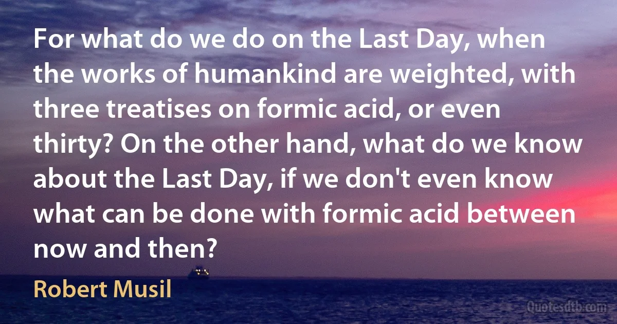 For what do we do on the Last Day, when the works of humankind are weighted, with three treatises on formic acid, or even thirty? On the other hand, what do we know about the Last Day, if we don't even know what can be done with formic acid between now and then? (Robert Musil)