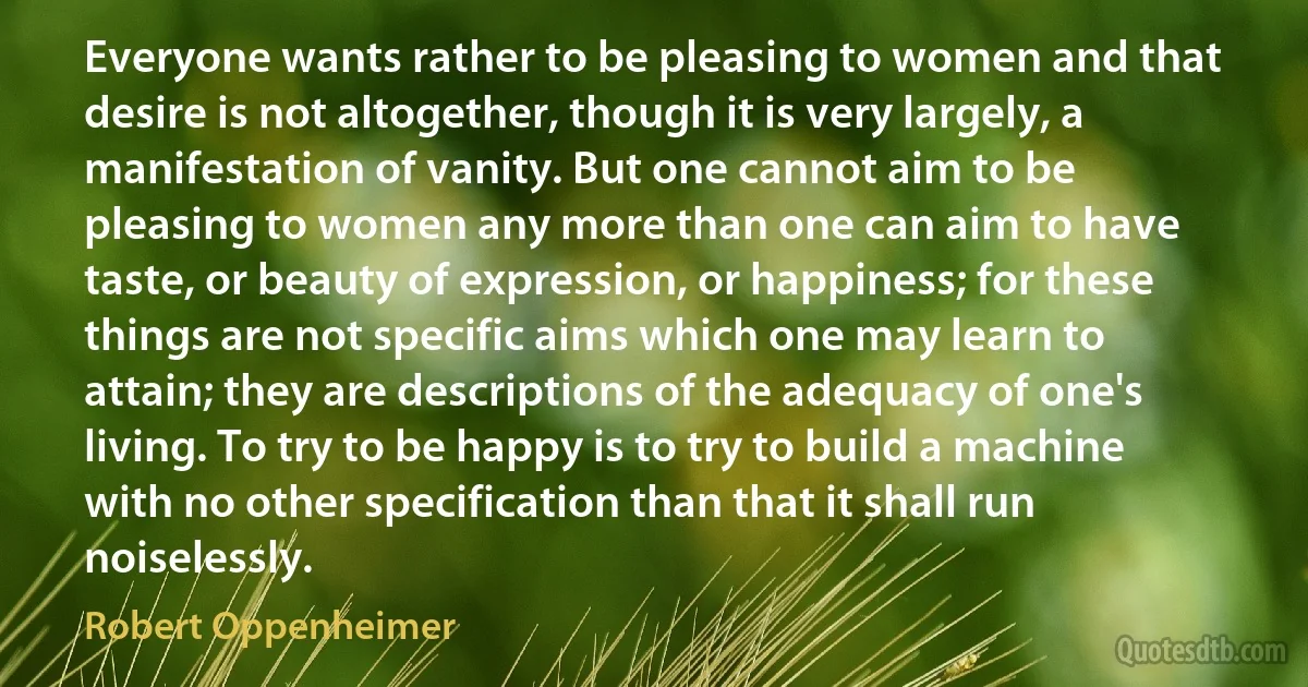 Everyone wants rather to be pleasing to women and that desire is not altogether, though it is very largely, a manifestation of vanity. But one cannot aim to be pleasing to women any more than one can aim to have taste, or beauty of expression, or happiness; for these things are not specific aims which one may learn to attain; they are descriptions of the adequacy of one's living. To try to be happy is to try to build a machine with no other specification than that it shall run noiselessly. (Robert Oppenheimer)