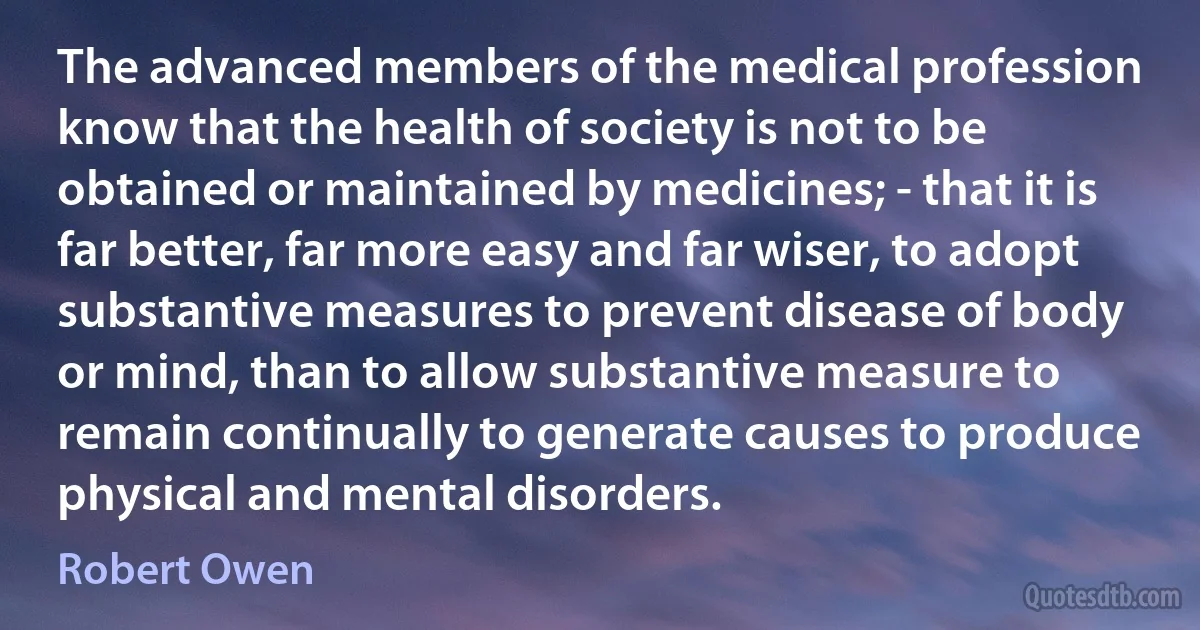 The advanced members of the medical profession know that the health of society is not to be obtained or maintained by medicines; - that it is far better, far more easy and far wiser, to adopt substantive measures to prevent disease of body or mind, than to allow substantive measure to remain continually to generate causes to produce physical and mental disorders. (Robert Owen)