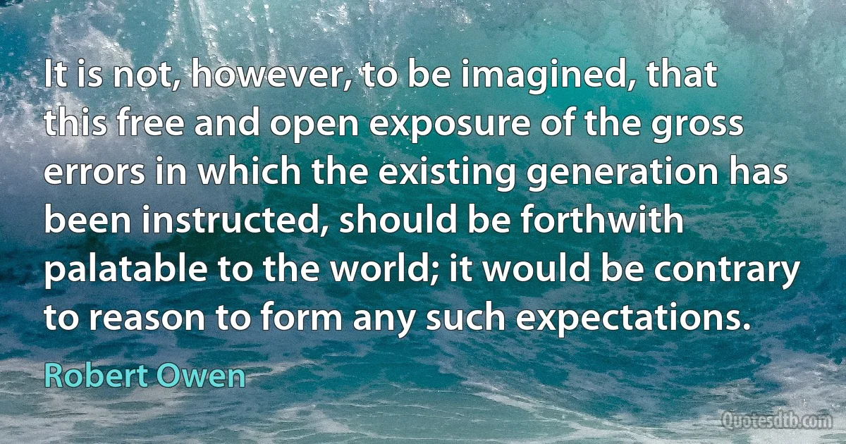 It is not, however, to be imagined, that this free and open exposure of the gross errors in which the existing generation has been instructed, should be forthwith palatable to the world; it would be contrary to reason to form any such expectations. (Robert Owen)