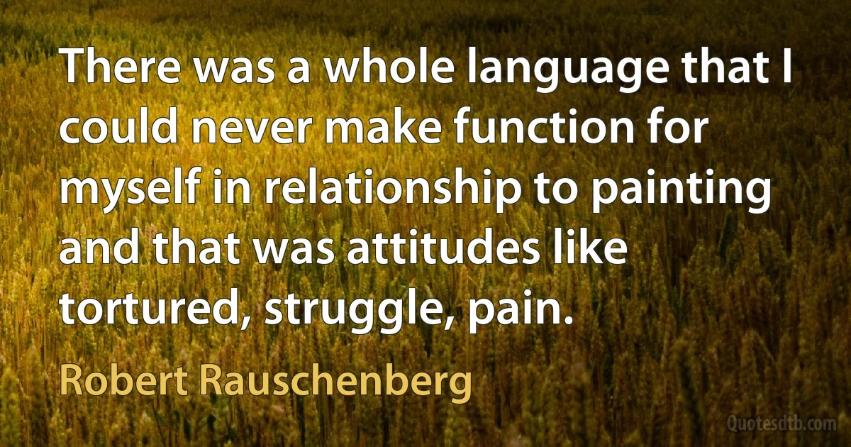 There was a whole language that I could never make function for myself in relationship to painting and that was attitudes like tortured, struggle, pain. (Robert Rauschenberg)