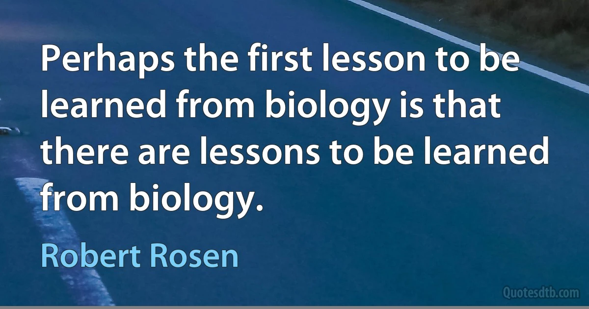 Perhaps the first lesson to be learned from biology is that there are lessons to be learned from biology. (Robert Rosen)