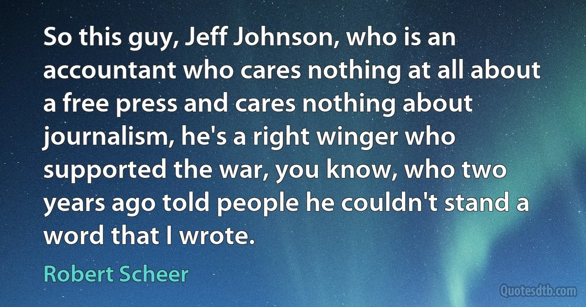 So this guy, Jeff Johnson, who is an accountant who cares nothing at all about a free press and cares nothing about journalism, he's a right winger who supported the war, you know, who two years ago told people he couldn't stand a word that I wrote. (Robert Scheer)