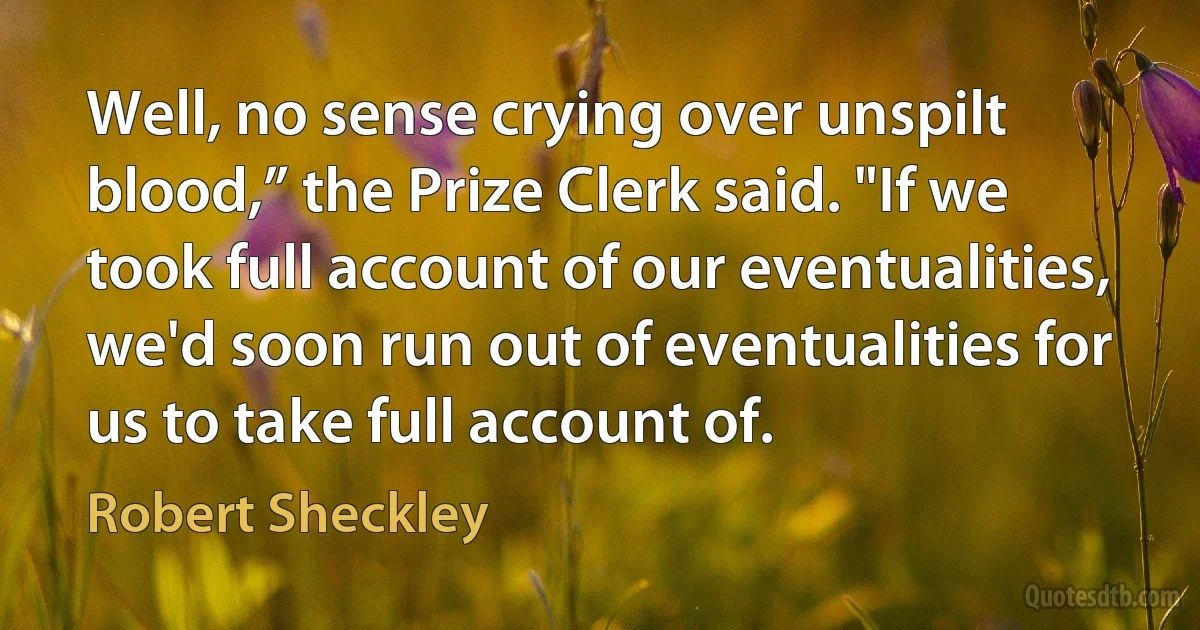 Well, no sense crying over unspilt blood,” the Prize Clerk said. "If we took full account of our eventualities, we'd soon run out of eventualities for us to take full account of. (Robert Sheckley)