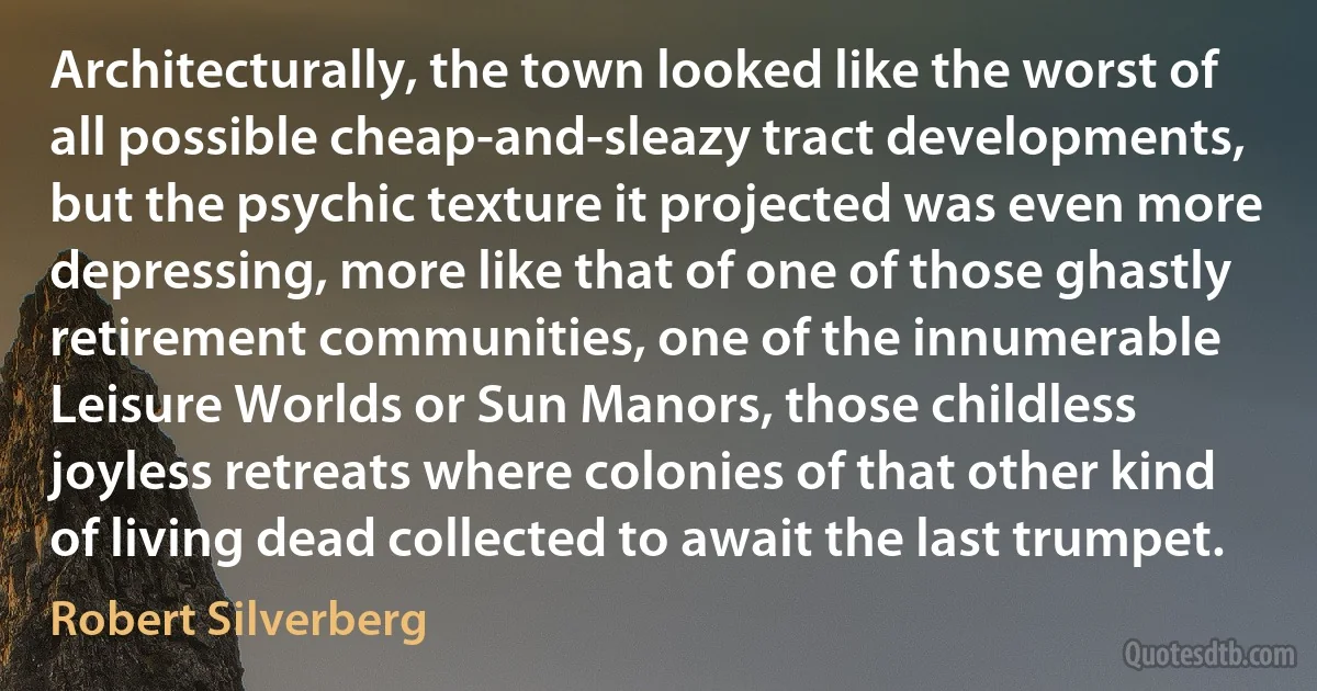Architecturally, the town looked like the worst of all possible cheap-and-sleazy tract developments, but the psychic texture it projected was even more depressing, more like that of one of those ghastly retirement communities, one of the innumerable Leisure Worlds or Sun Manors, those childless joyless retreats where colonies of that other kind of living dead collected to await the last trumpet. (Robert Silverberg)