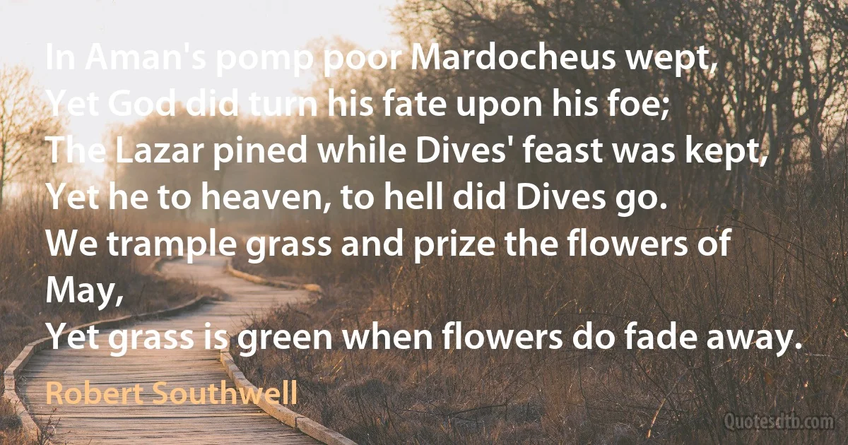 In Aman's pomp poor Mardocheus wept,
Yet God did turn his fate upon his foe;
The Lazar pined while Dives' feast was kept,
Yet he to heaven, to hell did Dives go.
We trample grass and prize the flowers of May,
Yet grass is green when flowers do fade away. (Robert Southwell)