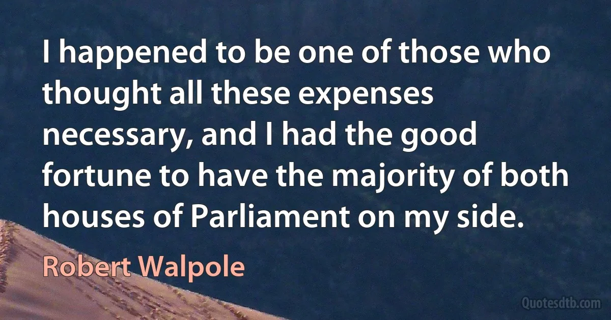 I happened to be one of those who thought all these expenses necessary, and I had the good fortune to have the majority of both houses of Parliament on my side. (Robert Walpole)