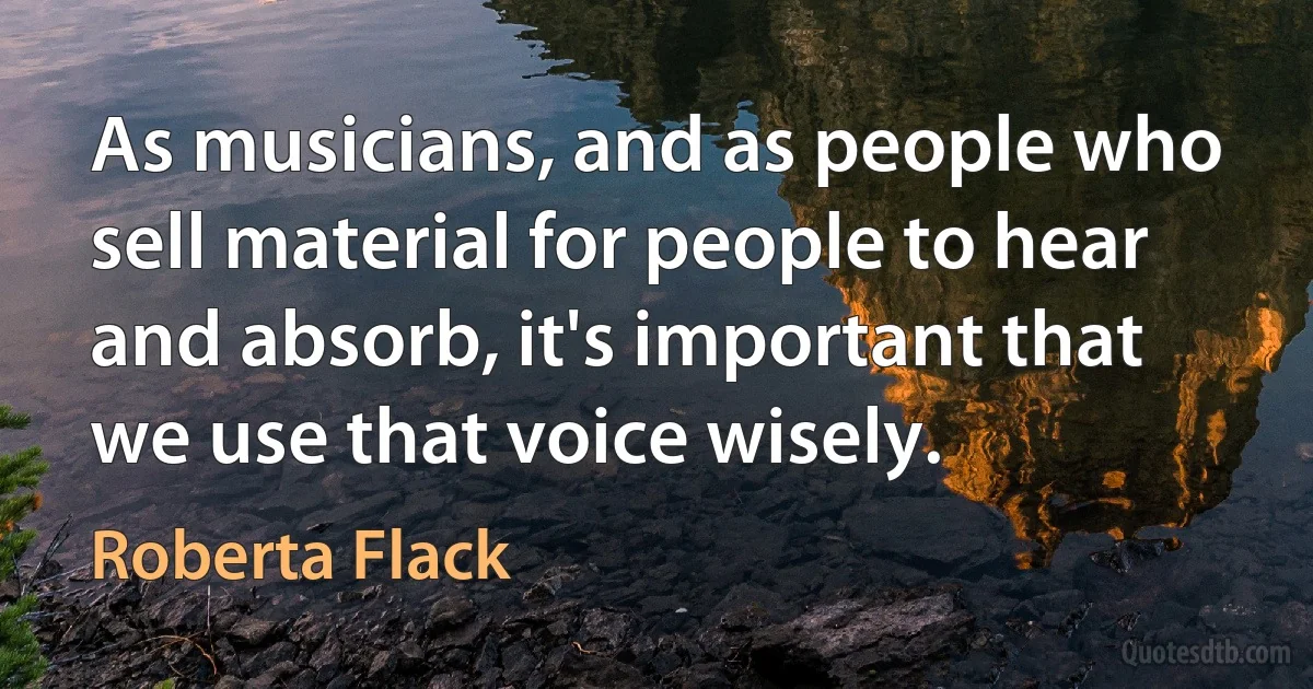 As musicians, and as people who sell material for people to hear and absorb, it's important that we use that voice wisely. (Roberta Flack)