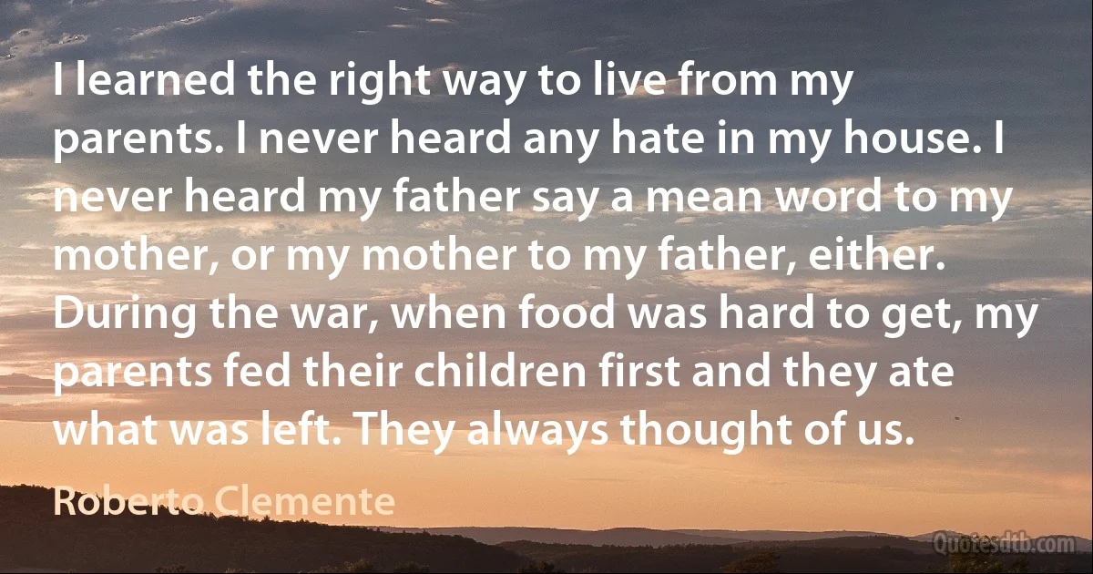 I learned the right way to live from my parents. I never heard any hate in my house. I never heard my father say a mean word to my mother, or my mother to my father, either. During the war, when food was hard to get, my parents fed their children first and they ate what was left. They always thought of us. (Roberto Clemente)