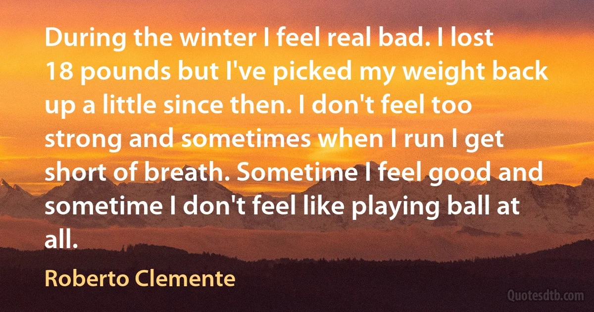 During the winter I feel real bad. I lost 18 pounds but I've picked my weight back up a little since then. I don't feel too strong and sometimes when I run I get short of breath. Sometime I feel good and sometime I don't feel like playing ball at all. (Roberto Clemente)