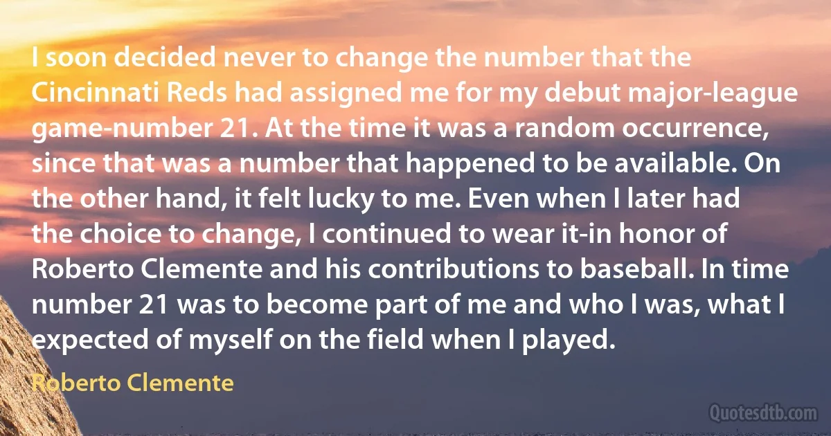 I soon decided never to change the number that the Cincinnati Reds had assigned me for my debut major-league game-number 21. At the time it was a random occurrence, since that was a number that happened to be available. On the other hand, it felt lucky to me. Even when I later had the choice to change, I continued to wear it-in honor of Roberto Clemente and his contributions to baseball. In time number 21 was to become part of me and who I was, what I expected of myself on the field when I played. (Roberto Clemente)