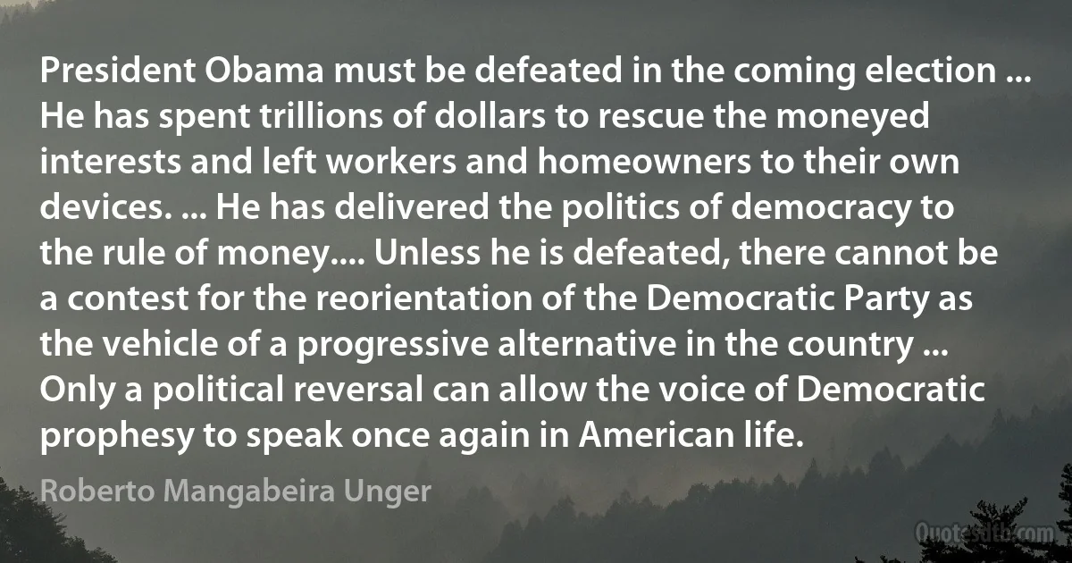 President Obama must be defeated in the coming election ... He has spent trillions of dollars to rescue the moneyed interests and left workers and homeowners to their own devices. ... He has delivered the politics of democracy to the rule of money.... Unless he is defeated, there cannot be a contest for the reorientation of the Democratic Party as the vehicle of a progressive alternative in the country ... Only a political reversal can allow the voice of Democratic prophesy to speak once again in American life. (Roberto Mangabeira Unger)