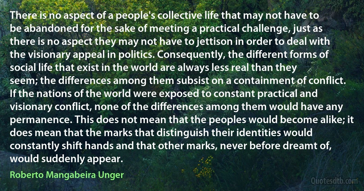 There is no aspect of a people's collective life that may not have to be abandoned for the sake of meeting a practical challenge, just as there is no aspect they may not have to jettison in order to deal with the visionary appeal in politics. Consequently, the different forms of social life that exist in the world are always less real than they seem; the differences among them subsist on a containment of conflict. If the nations of the world were exposed to constant practical and visionary conflict, none of the differences among them would have any permanence. This does not mean that the peoples would become alike; it does mean that the marks that distinguish their identities would constantly shift hands and that other marks, never before dreamt of, would suddenly appear. (Roberto Mangabeira Unger)