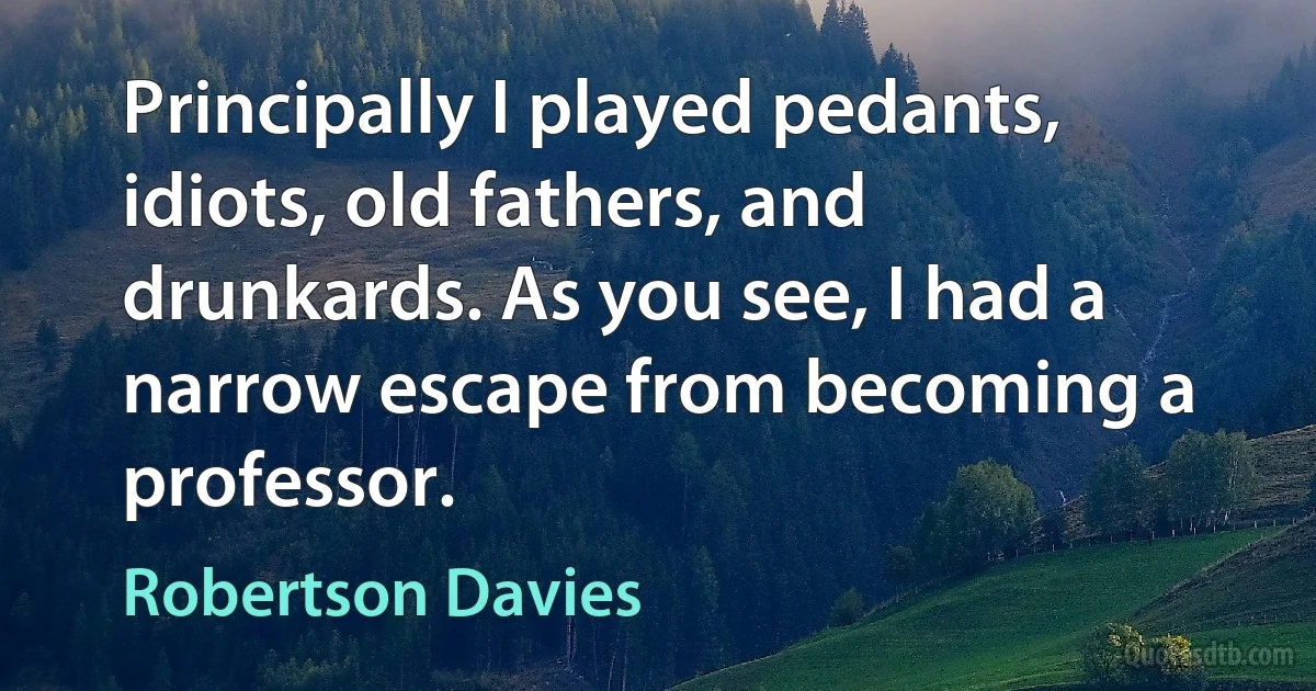 Principally I played pedants, idiots, old fathers, and drunkards. As you see, I had a narrow escape from becoming a professor. (Robertson Davies)