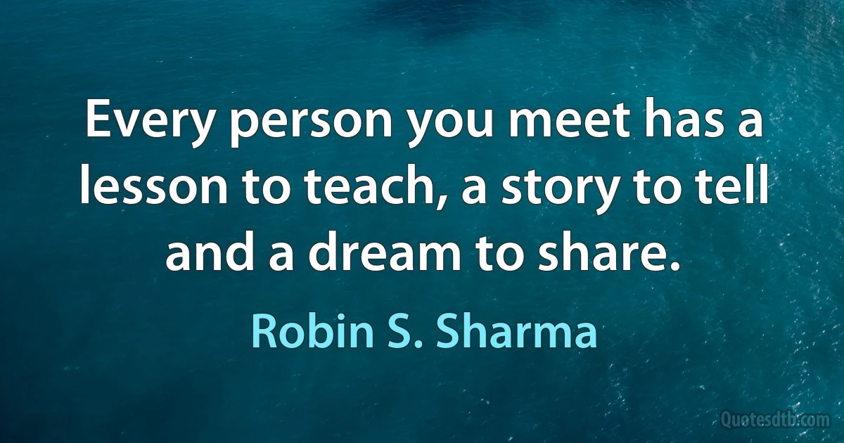 Every person you meet has a lesson to teach, a story to tell and a dream to share. (Robin S. Sharma)