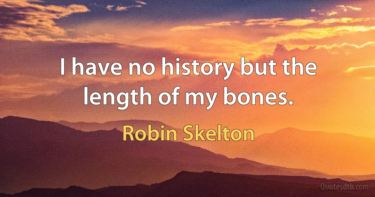 I have no history but the length of my bones. (Robin Skelton)