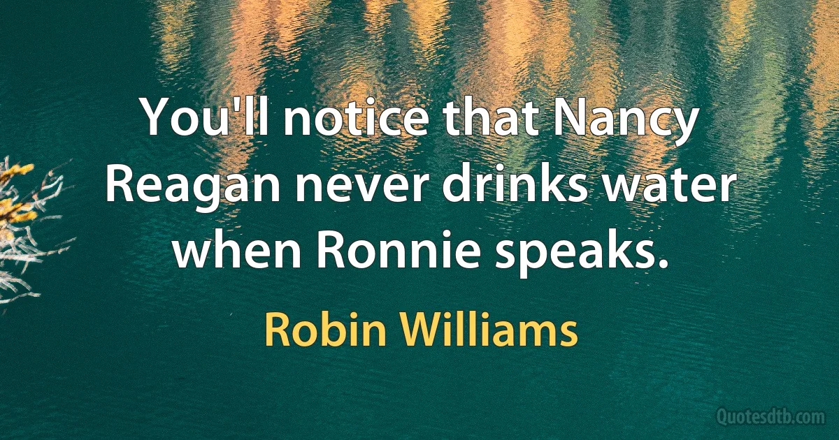 You'll notice that Nancy Reagan never drinks water when Ronnie speaks. (Robin Williams)