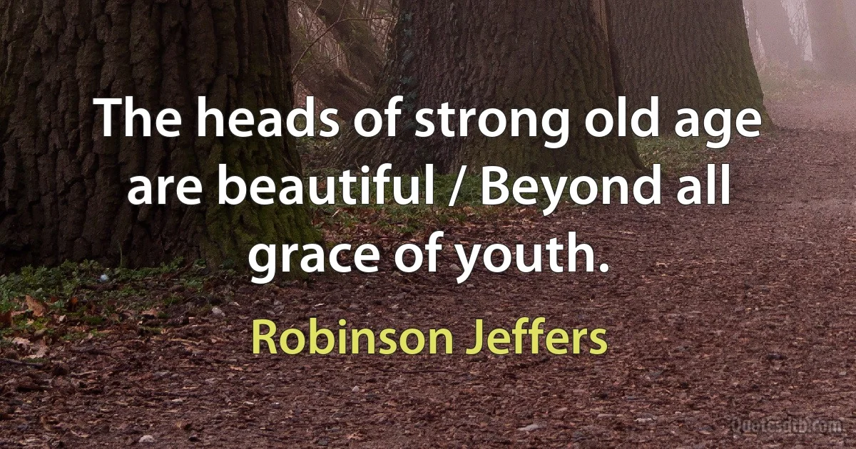 The heads of strong old age are beautiful / Beyond all grace of youth. (Robinson Jeffers)