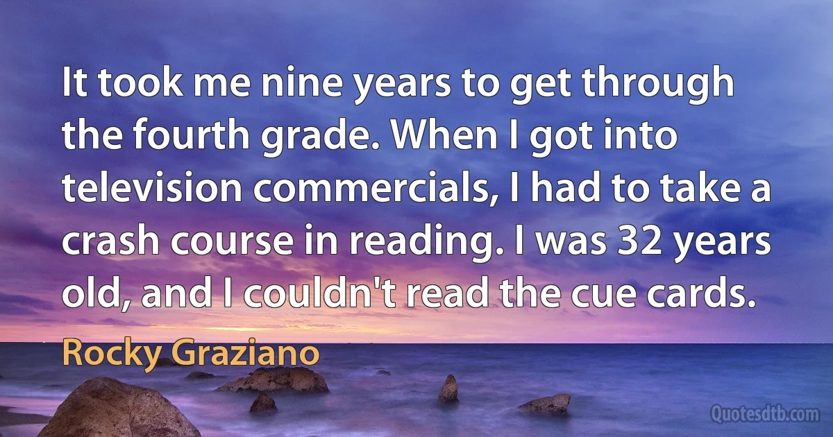 It took me nine years to get through the fourth grade. When I got into television commercials, I had to take a crash course in reading. I was 32 years old, and I couldn't read the cue cards. (Rocky Graziano)