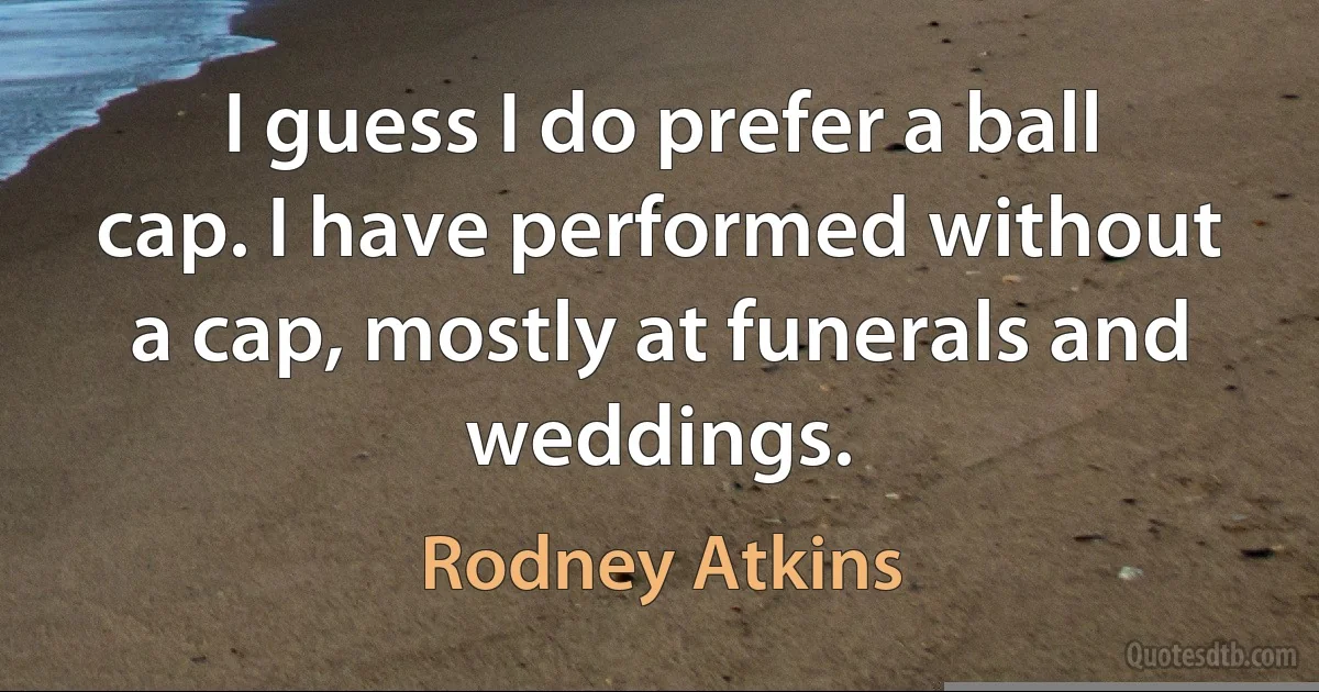 I guess I do prefer a ball cap. I have performed without a cap, mostly at funerals and weddings. (Rodney Atkins)