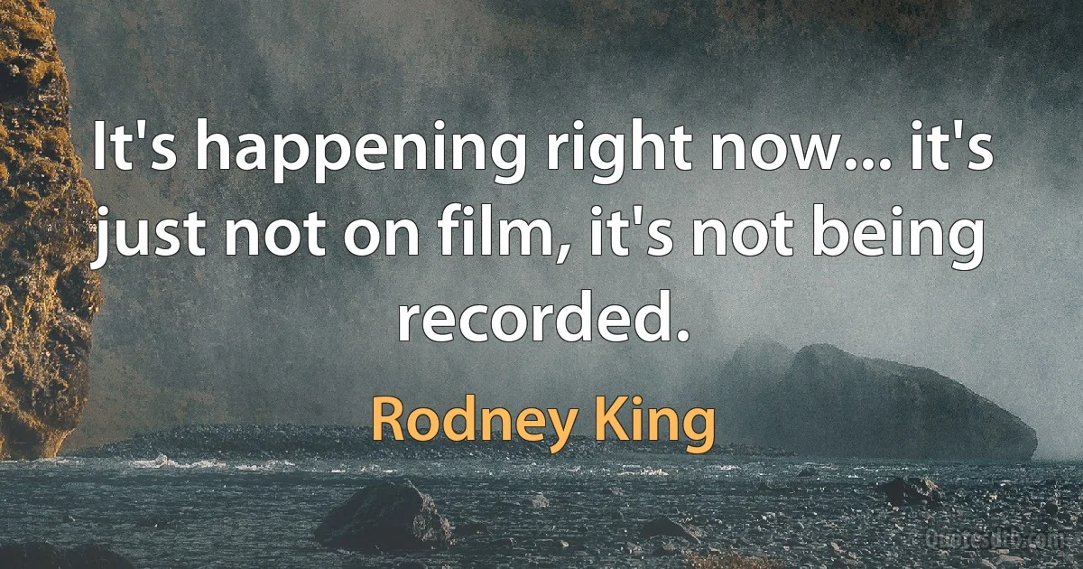 It's happening right now... it's just not on film, it's not being recorded. (Rodney King)