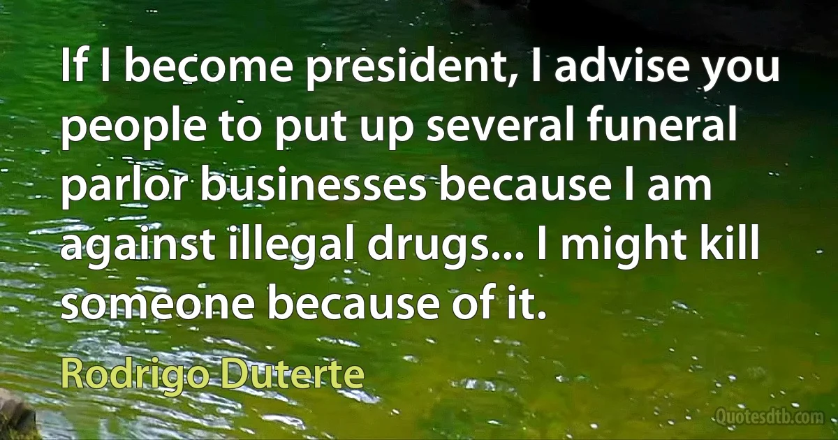 If I become president, I advise you people to put up several funeral parlor businesses because I am against illegal drugs... I might kill someone because of it. (Rodrigo Duterte)